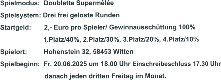Spielmodus:  Doublette Supermêlée Spielsystem: Drei frei geloste Runden Startgeld:       2,- Euro pro Spieler/ Gewinnausschüttung 100%      1.Platz/40%, 2.Platz/30%, 3.Platz/20%, 4.Platz/10% Spielort:         Hohenstein 32, 58453 Witten   Spielbeginn:  Fr. 20.06.2025 um 18.00 Uhr Einschreibeschluss 17.30 Uhr                         danach jeden dritten Freitag im Monat.