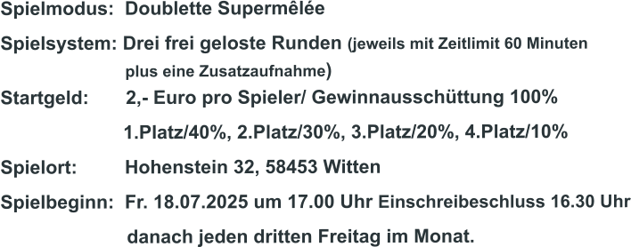 Spielmodus:  Doublette Supermêlée Spielsystem: Drei frei geloste Runden (jeweils mit Zeitlimit 60 Minuten                              plus eine Zusatzaufnahme) Startgeld:       2,- Euro pro Spieler/ Gewinnausschüttung 100%      1.Platz/40%, 2.Platz/30%, 3.Platz/20%, 4.Platz/10% Spielort:         Hohenstein 32, 58453 Witten   Spielbeginn:  Fr. 18.07.2025 um 17.00 Uhr Einschreibeschluss 16.30 Uhr                         danach jeden dritten Freitag im Monat.