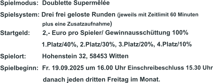 Spielmodus:  Doublette Supermêlée Spielsystem: Drei frei geloste Runden (jeweils mit Zeitlimit 60 Minuten                              plus eine Zusatzaufnahme) Startgeld:       2,- Euro pro Spieler/ Gewinnausschüttung 100%      1.Platz/40%, 2.Platz/30%, 3.Platz/20%, 4.Platz/10% Spielort:         Hohenstein 32, 58453 Witten   Spielbeginn:  Fr. 19.09.2025 um 16.00 Uhr Einschreibeschluss 15.30 Uhr                         danach jeden dritten Freitag im Monat.