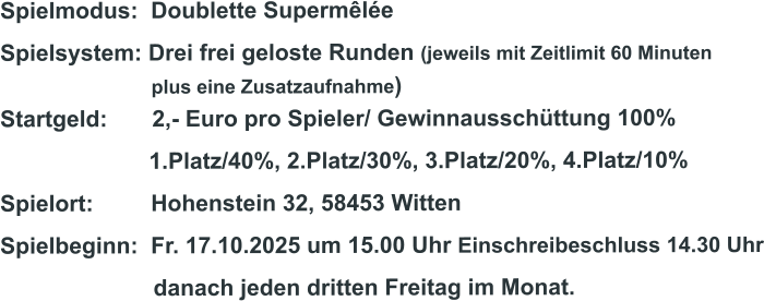 Spielmodus:  Doublette Supermêlée Spielsystem: Drei frei geloste Runden (jeweils mit Zeitlimit 60 Minuten                              plus eine Zusatzaufnahme) Startgeld:       2,- Euro pro Spieler/ Gewinnausschüttung 100%      1.Platz/40%, 2.Platz/30%, 3.Platz/20%, 4.Platz/10% Spielort:         Hohenstein 32, 58453 Witten   Spielbeginn:  Fr. 17.10.2025 um 15.00 Uhr Einschreibeschluss 14.30 Uhr                         danach jeden dritten Freitag im Monat.
