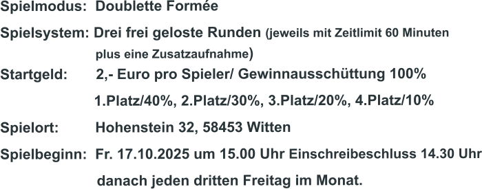 Spielmodus:  Doublette Formée Spielsystem: Drei frei geloste Runden (jeweils mit Zeitlimit 60 Minuten                              plus eine Zusatzaufnahme) Startgeld:       2,- Euro pro Spieler/ Gewinnausschüttung 100%      1.Platz/40%, 2.Platz/30%, 3.Platz/20%, 4.Platz/10% Spielort:         Hohenstein 32, 58453 Witten   Spielbeginn:  Fr. 17.10.2025 um 15.00 Uhr Einschreibeschluss 14.30 Uhr                         danach jeden dritten Freitag im Monat.