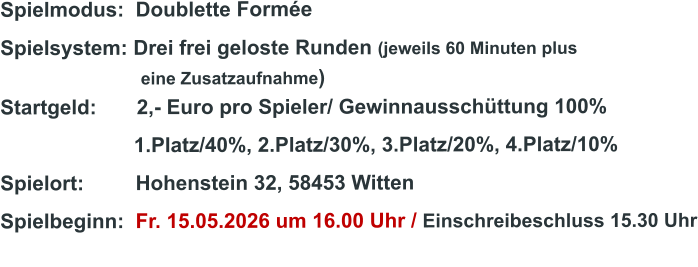 Spielmodus:  Doublette Formée Spielsystem: Drei frei geloste Runden (jeweils 60 Minuten plus                               eine Zusatzaufnahme) Startgeld:       2,- Euro pro Spieler/ Gewinnausschüttung 100%      1.Platz/40%, 2.Platz/30%, 3.Platz/20%, 4.Platz/10% Spielort:         Hohenstein 32, 58453 Witten   Spielbeginn:  Fr. 15.05.2026 um 16.00 Uhr / Einschreibeschluss 15.30 Uhr