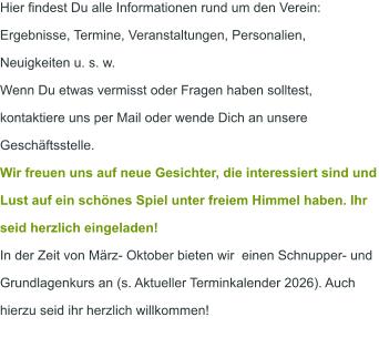 Hier findest Du alle Informationen rund um den Verein: Ergebnisse, Termine, Veranstaltungen, Personalien, Neuigkeiten u. s. w.  Wenn Du etwas vermisst oder Fragen haben solltest, kontaktiere uns per Mail oder wende Dich an unsere Geschäftsstelle. Wir freuen uns auf neue Gesichter, die interessiert sind und Lust auf ein schönes Spiel unter freiem Himmel haben. Ihr seid herzlich eingeladen! In der Zeit von März- Oktober bieten wir  einen Schnupper- und Grundlagenkurs an (s. Aktueller Terminkalender 2026). Auch hierzu seid ihr herzlich willkommen!