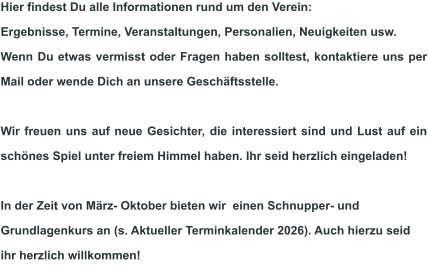 Hier findest Du alle Informationen rund um den Verein:  Ergebnisse, Termine, Veranstaltungen, Personalien, Neuigkeiten usw.  Wenn Du etwas vermisst oder Fragen haben solltest, kontaktiere uns per Mail oder wende Dich an unsere Geschäftsstelle.  Wir freuen uns auf neue Gesichter, die interessiert sind und Lust auf ein schönes Spiel unter freiem Himmel haben. Ihr seid herzlich eingeladen!  In der Zeit von März- Oktober bieten wir  einen Schnupper- und Grundlagenkurs an (s. Aktueller Terminkalender 2026). Auch hierzu seid ihr herzlich willkommen!