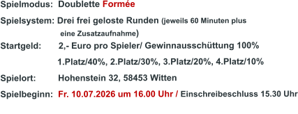 Spielmodus:  Doublette Formée Spielsystem: Drei frei geloste Runden (jeweils 60 Minuten plus                               eine Zusatzaufnahme) Startgeld:       2,- Euro pro Spieler/ Gewinnausschüttung 100%      1.Platz/40%, 2.Platz/30%, 3.Platz/20%, 4.Platz/10% Spielort:         Hohenstein 32, 58453 Witten   Spielbeginn:  Fr. 10.07.2026 um 16.00 Uhr / Einschreibeschluss 15.30 Uhr