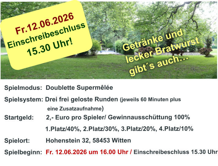 Fr.12.06.2026 Einschreibeschluss  15.30 Uhr! Spielmodus:  Doublette Supermêlée Spielsystem: Drei frei geloste Runden (jeweils 60 Minuten plus                               eine Zusatzaufnahme) Startgeld:       2,- Euro pro Spieler/ Gewinnausschüttung 100%      1.Platz/40%, 2.Platz/30%, 3.Platz/20%, 4.Platz/10% Spielort:         Hohenstein 32, 58453 Witten   Spielbeginn:  Fr. 12.06.2026 um 16.00 Uhr / Einschreibeschluss 15.30 Uhr                         Getränke und lecker Bratwurst gibt´s auch…