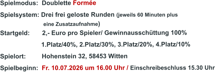 Spielmodus:  Doublette Formée  Spielsystem: Drei frei geloste Runden (jeweils 60 Minuten plus                               eine Zusatzaufnahme) Startgeld:       2,- Euro pro Spieler/ Gewinnausschüttung 100%      1.Platz/40%, 2.Platz/30%, 3.Platz/20%, 4.Platz/10% Spielort:         Hohenstein 32, 58453 Witten   Spielbeginn:  Fr. 10.07.2026 um 16.00 Uhr / Einschreibeschluss 15.30 Uhr