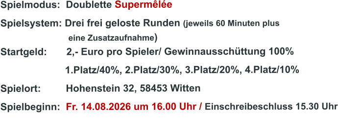 Spielmodus:  Doublette Supermêlée  Spielsystem: Drei frei geloste Runden (jeweils 60 Minuten plus                               eine Zusatzaufnahme) Startgeld:       2,- Euro pro Spieler/ Gewinnausschüttung 100%      1.Platz/40%, 2.Platz/30%, 3.Platz/20%, 4.Platz/10% Spielort:         Hohenstein 32, 58453 Witten   Spielbeginn:  Fr. 14.08.2026 um 16.00 Uhr / Einschreibeschluss 15.30 Uhr