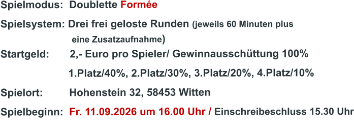 Spielmodus:  Doublette Formée Spielsystem: Drei frei geloste Runden (jeweils 60 Minuten plus                               eine Zusatzaufnahme) Startgeld:       2,- Euro pro Spieler/ Gewinnausschüttung 100%      1.Platz/40%, 2.Platz/30%, 3.Platz/20%, 4.Platz/10% Spielort:         Hohenstein 32, 58453 Witten   Spielbeginn:  Fr. 11.09.2026 um 16.00 Uhr / Einschreibeschluss 15.30 Uhr