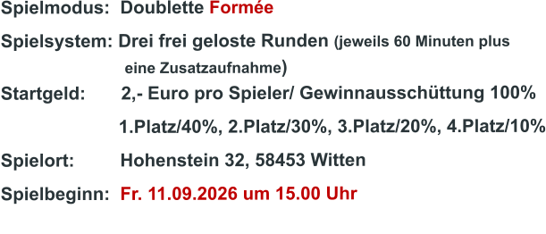 Spielmodus:  Doublette Formée Spielsystem: Drei frei geloste Runden (jeweils 60 Minuten plus                               eine Zusatzaufnahme) Startgeld:       2,- Euro pro Spieler/ Gewinnausschüttung 100%      1.Platz/40%, 2.Platz/30%, 3.Platz/20%, 4.Platz/10% Spielort:         Hohenstein 32, 58453 Witten   Spielbeginn:  Fr. 11.09.2026 um 15.00 Uhr