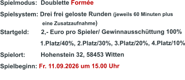 Spielmodus:  Doublette Formée  Spielsystem: Drei frei geloste Runden (jeweils 60 Minuten plus                               eine Zusatzaufnahme) Startgeld:       2,- Euro pro Spieler/ Gewinnausschüttung 100%      1.Platz/40%, 2.Platz/30%, 3.Platz/20%, 4.Platz/10% Spielort:         Hohenstein 32, 58453 Witten   Spielbeginn: Fr. 11.09.2026 um 15.00 Uhr
