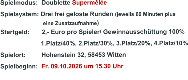 Spielmodus:  Doublette Supermêlée Spielsystem: Drei frei geloste Runden (jeweils 60 Minuten plus                               eine Zusatzaufnahme) Startgeld:       2,- Euro pro Spieler/ Gewinnausschüttung 100%      1.Platz/40%, 2.Platz/30%, 3.Platz/20%, 4.Platz/10% Spielort:         Hohenstein 32, 58453 Witten   Spielbeginn:  Fr. 09.10.2026 um 15.30 Uhr