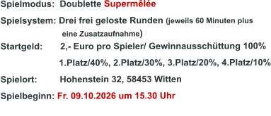 Spielmodus:  Doublette Supermêlée  Spielsystem: Drei frei geloste Runden (jeweils 60 Minuten plus                               eine Zusatzaufnahme) Startgeld:       2,- Euro pro Spieler/ Gewinnausschüttung 100%      1.Platz/40%, 2.Platz/30%, 3.Platz/20%, 4.Platz/10% Spielort:         Hohenstein 32, 58453 Witten   Spielbeginn: Fr. 09.10.2026 um 15.30 Uhr