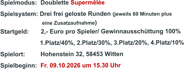 Spielmodus:  Doublette Supermêlée Spielsystem: Drei frei geloste Runden (jeweils 60 Minuten plus                               eine Zusatzaufnahme) Startgeld:       2,- Euro pro Spieler/ Gewinnausschüttung 100%      1.Platz/40%, 2.Platz/30%, 3.Platz/20%, 4.Platz/10% Spielort:         Hohenstein 32, 58453 Witten   Spielbeginn:  Fr. 09.10.2026 um 15.30 Uhr